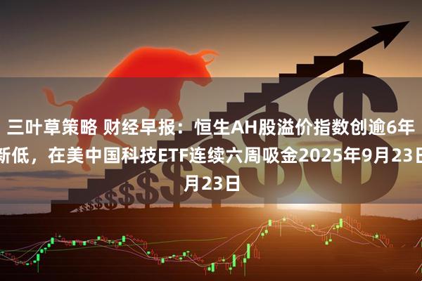 三叶草策略 财经早报：恒生AH股溢价指数创逾6年新低，在美中国科技ETF连续六周吸金2025年9月23日
