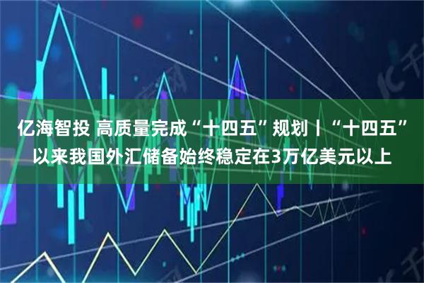 亿海智投 高质量完成“十四五”规划丨“十四五”以来我国外汇储备始终稳定在3万亿美元以上