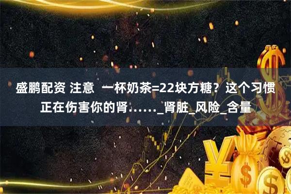 盛鹏配资 注意  一杯奶茶=22块方糖？这个习惯正在伤害你的肾……_肾脏_风险_含量