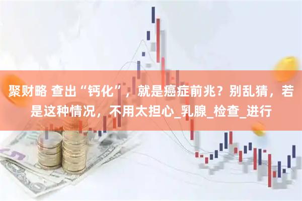 聚财略 查出“钙化”，就是癌症前兆？别乱猜，若是这种情况，不用太担心_乳腺_检查_进行