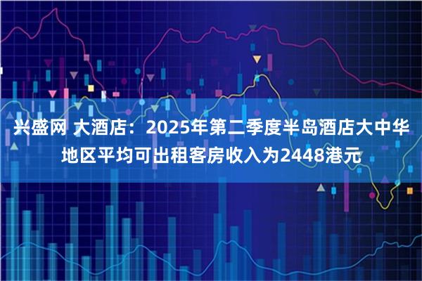 兴盛网 大酒店：2025年第二季度半岛酒店大中华地区平均可出租客房收入为2448港元