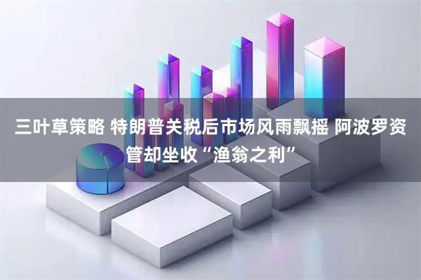 三叶草策略 特朗普关税后市场风雨飘摇 阿波罗资管却坐收“渔翁之利”