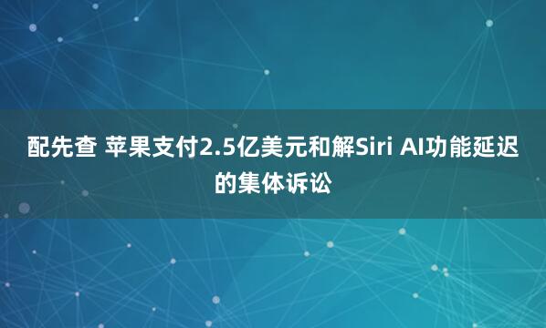 配先查 苹果支付2.5亿美元和解Siri AI功能延迟的集体诉讼