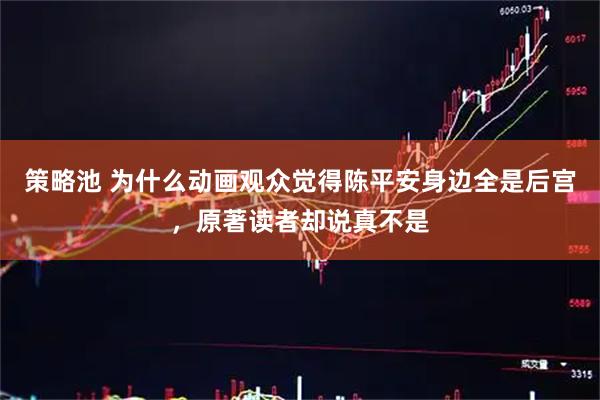 策略池 为什么动画观众觉得陈平安身边全是后宫，原著读者却说真不是