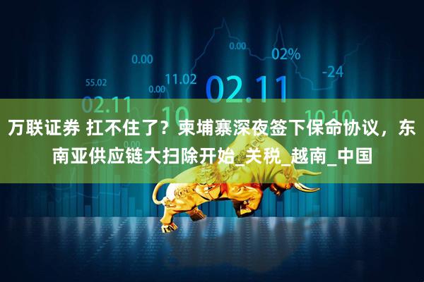 万联证券 扛不住了？柬埔寨深夜签下保命协议，东南亚供应链大扫除开始_关税_越南_中国