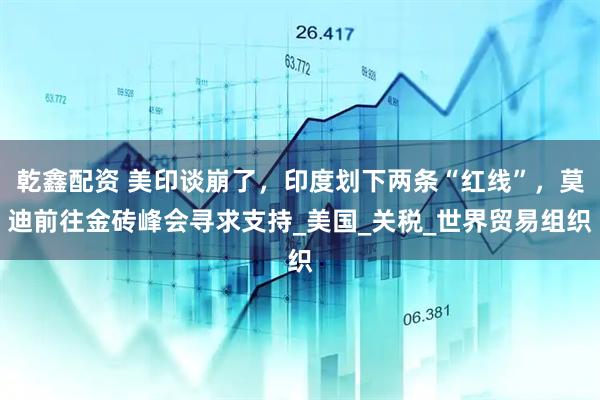 乾鑫配资 美印谈崩了，印度划下两条“红线”，莫迪前往金砖峰会寻求支持_美国_关税_世界贸易组织