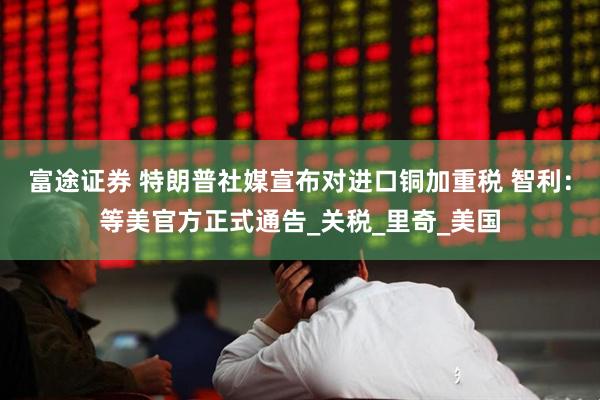 富途证券 特朗普社媒宣布对进口铜加重税 智利：等美官方正式通告_关税_里奇_美国