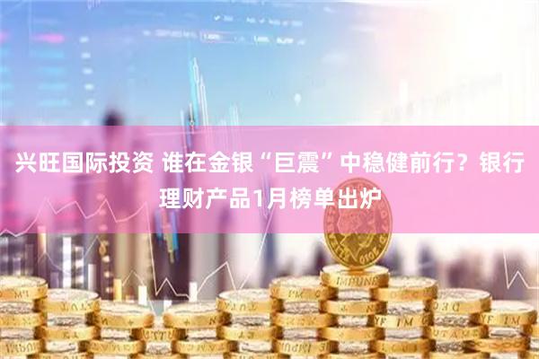 兴旺国际投资 谁在金银“巨震”中稳健前行?银行理财产品1月榜单出炉
