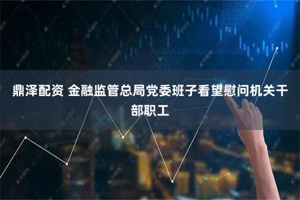 鼎泽配资 金融监管总局党委班子看望慰问机关干部职工