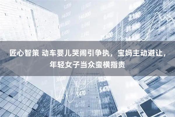 匠心智策 动车婴儿哭闹引争执，宝妈主动避让，年轻女子当众蛮横指责