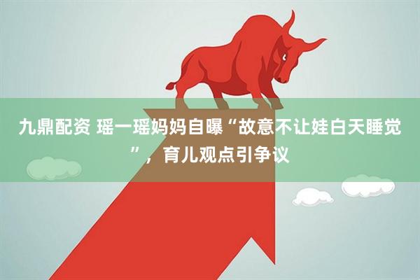 九鼎配资 瑶一瑶妈妈自曝“故意不让娃白天睡觉”,育儿观点引争议