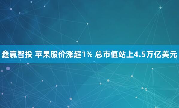 鑫赢智投 苹果股价涨超1% 总市值站上4.5万亿美元