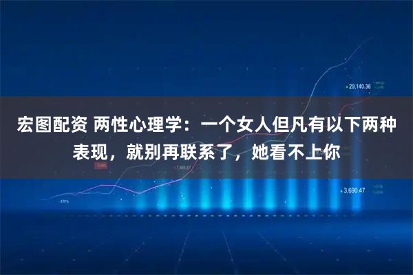 宏图配资 两性心理学：一个女人但凡有以下两种表现，就别再联系了，她看不上你