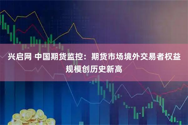 兴启网 中国期货监控：期货市场境外交易者权益规模创历史新高