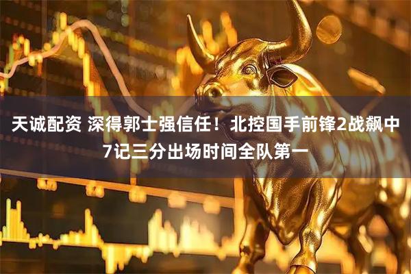 天诚配资 深得郭士强信任！北控国手前锋2战飙中7记三分出场时间全队第一