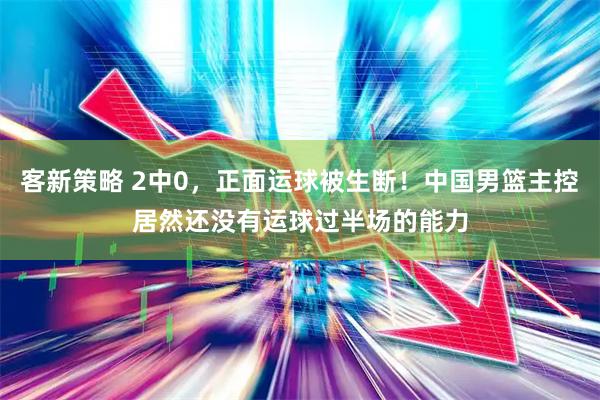 客新策略 2中0，正面运球被生断！中国男篮主控居然还没有运球过半场的能力