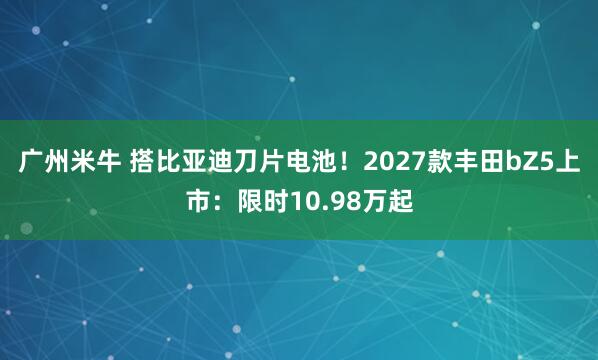 广州米牛 搭比亚迪刀片电池！2027款丰田bZ5上市：限时10.98万起