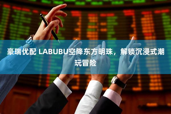 豪瑞优配 LABUBU空降东方明珠，解锁沉浸式潮玩冒险